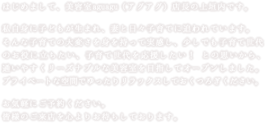 はじめまして、美容室aguagu（アグアグ）店長の上垣内です。私自身に子どもが生まれ、妻と日々子育てに追われています。そんな子育ての大変さを身を持って実感し、少しでも子育て世代のお役に立ちたい、子育て世代を応援したい！ との思いから、通いやすくリーズナブルな美容室を目指してオープンしました。プライベートな空間でゆったりリラックスしておくつろぎください。お気軽にご予約ください。皆様のご来店を心よりお待ちしております。